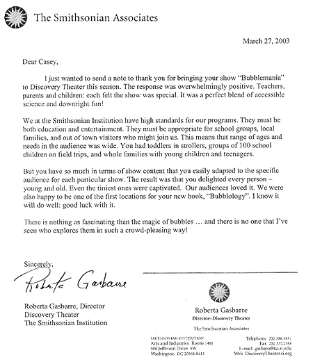 'We at the Smithsonian Institute have high standards for our programs. [Your's] was a perfect blend of accessible science and downright fun! There is nothing as fascinating as the magic of bubbles... and there is no one that I've seen who explores them in such a crowd pleasing way!'  - Roberta Gasbarre, Director - Discovery Theater, The Smithsonian Institute, Washington, D.C.